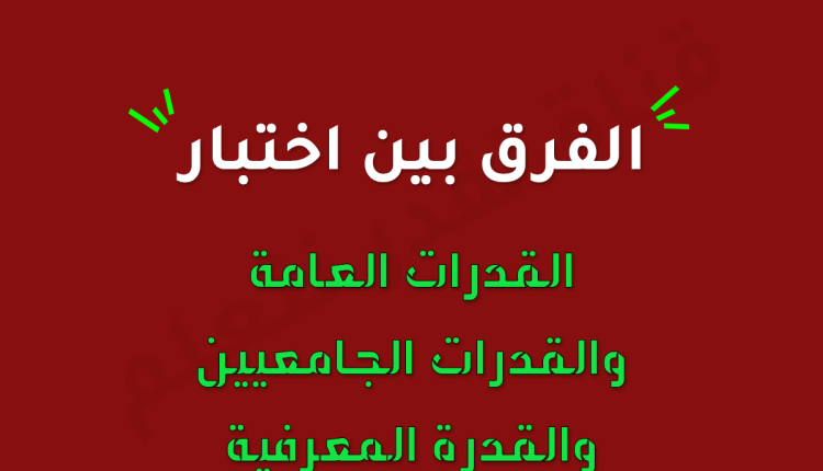 الفرق بين القدرات العامة والقدرات الجامعيين والقدرة المعرفية
